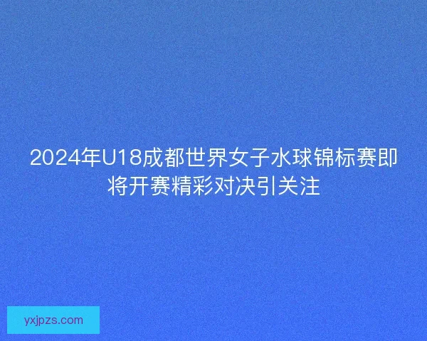 2024年U18成都世界女子水球锦标赛即将开赛精彩对决引关注
