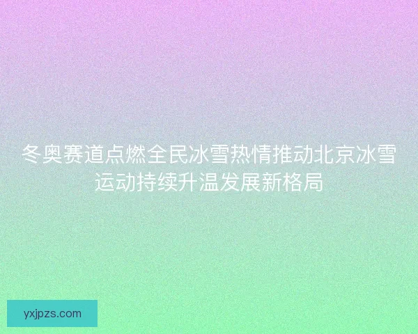 冬奥赛道点燃全民冰雪热情推动北京冰雪运动持续升温发展新格局