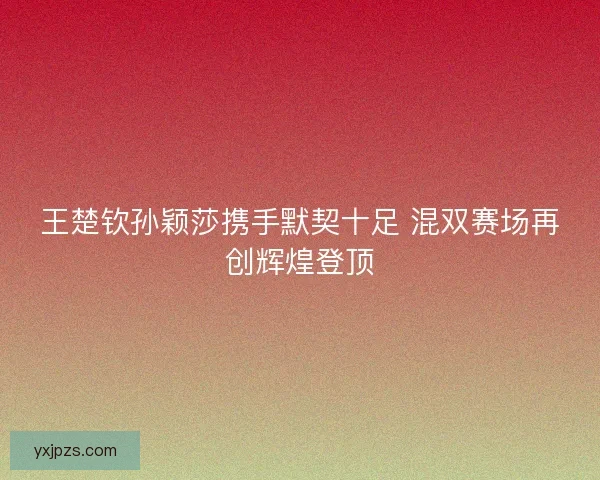 王楚钦孙颖莎携手默契十足 混双赛场再创辉煌登顶