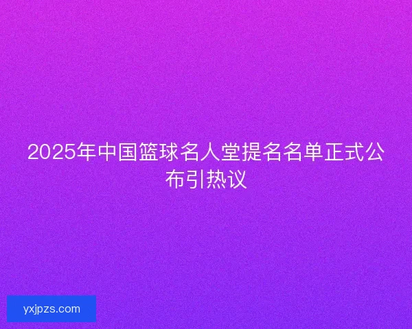 2025年中国篮球名人堂提名名单正式公布引热议
