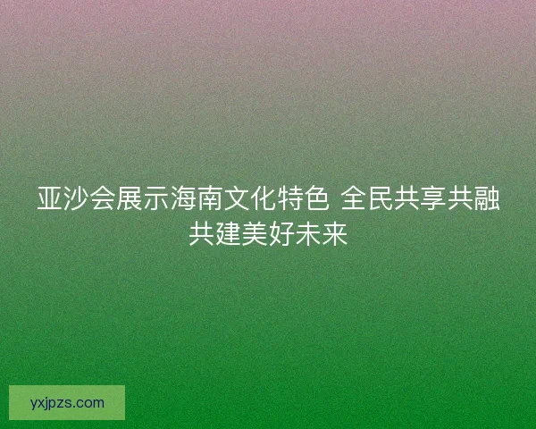 亚沙会展示海南文化特色 全民共享共融共建美好未来