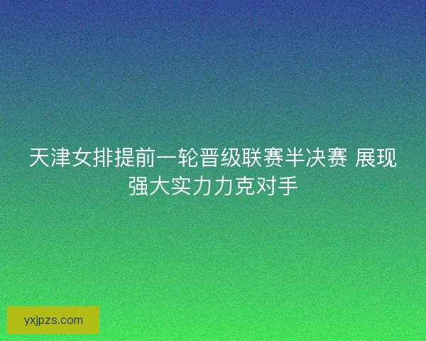 天津女排提前一轮晋级联赛半决赛 展现强大实力力克对手