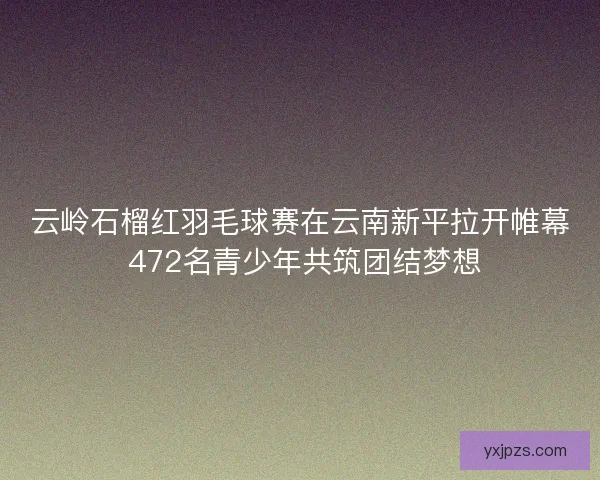 云岭石榴红羽毛球赛在云南新平拉开帷幕 472名青少年共筑团结梦想