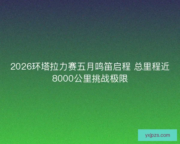 2026环塔拉力赛五月鸣笛启程 总里程近8000公里挑战极限