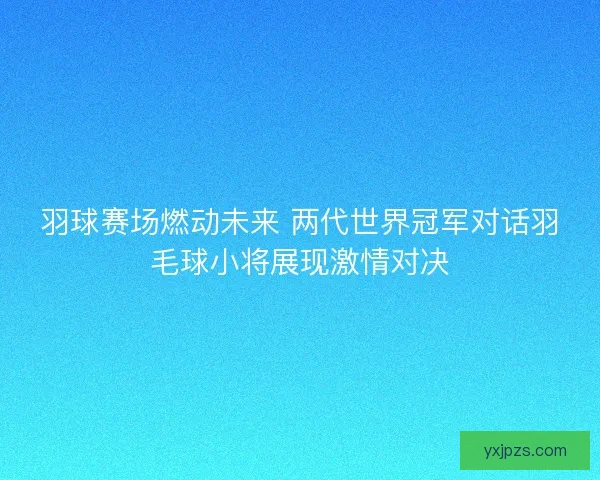 羽球赛场燃动未来 两代世界冠军对话羽毛球小将展现激情对决