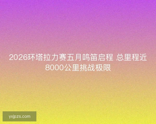 2026环塔拉力赛五月鸣笛启程 总里程近8000公里挑战极限