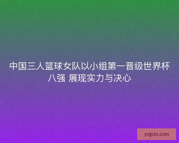 中国三人篮球女队以小组第一晋级世界杯八强 展现实力与决心
