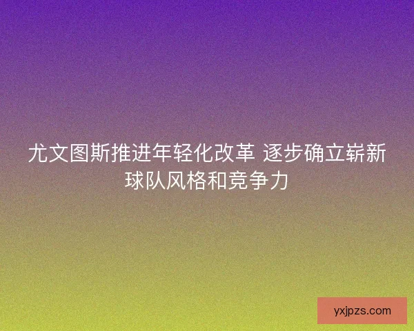 尤文图斯推进年轻化改革 逐步确立崭新球队风格和竞争力