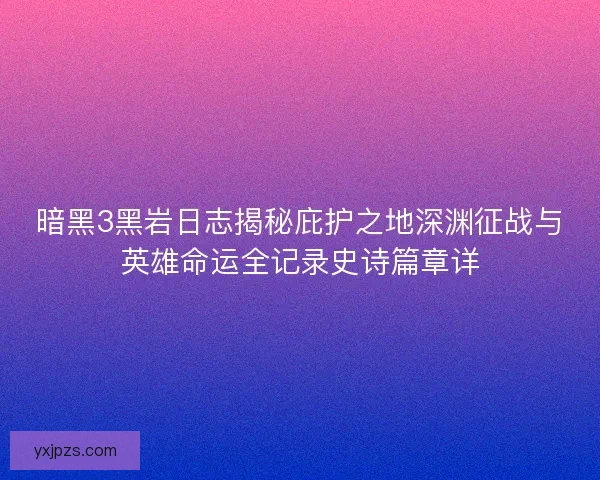 暗黑3黑岩日志揭秘庇护之地深渊征战与英雄命运全记录史诗篇章详