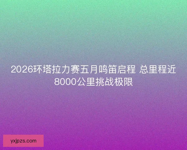 2026环塔拉力赛五月鸣笛启程 总里程近8000公里挑战极限