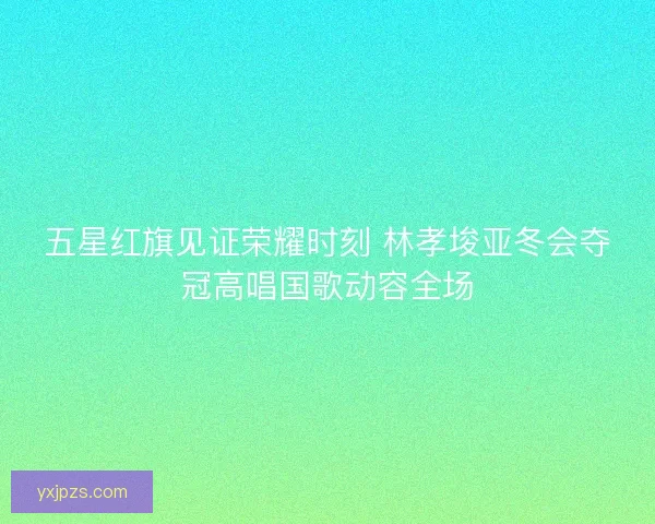 五星红旗见证荣耀时刻 林孝埈亚冬会夺冠高唱国歌动容全场